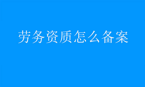勞務資質怎么備案-建筑施工勞務備案需要什么資料